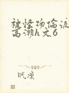 被怪物伦流澡到高潮h文6