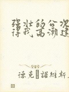 强壮的公次次弄得我高潮建国封面