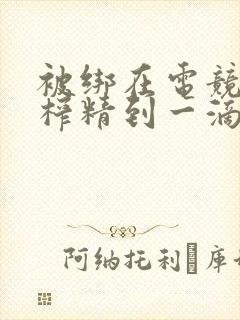 被绑在电竞椅上榨精到一滴不剩