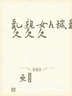 乱亲女h秽乱长久久久