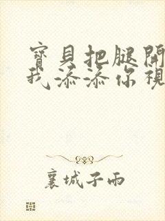 宝贝把腿开大让我添添你视频