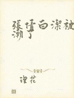 张倩白洁被弄高潮了