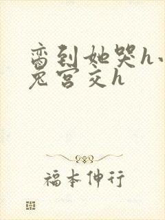 脔到她哭h小白兔宫交h