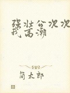 强壮公次次弄得我高潮