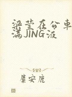 梁莹在公车被灌满JING液