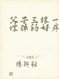 父子三根一起会坏掉的好疼