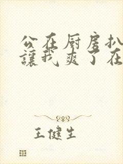 公在厨房扒开腿让我爽了在线观看