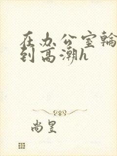 在办公室轮流澡到高潮h