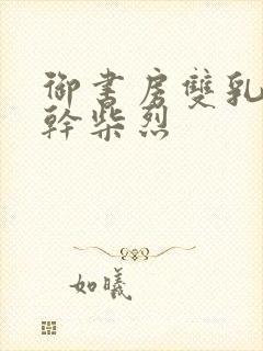 御书房双乳晃动干柴烈