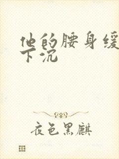 他的腰身缓慢的下沉