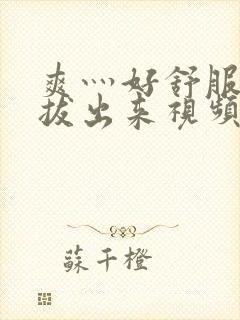 爽灬好舒服灬别拔出来视频人