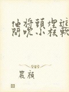 他将头埋进双腿间吮小核软件