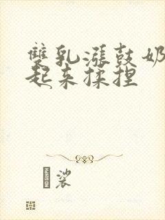 双乳涨鼓奶头翘起来揉捏