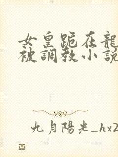 女皇跪在龙椅前被调教小说