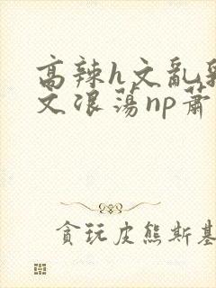 高辣h文乱乳h文浪荡np萧太后