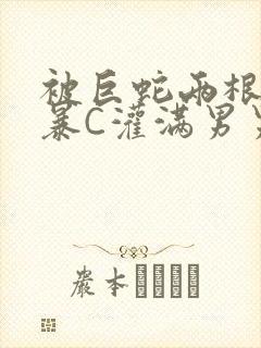 被巨蛇两根强制暴C灌满男男漫画