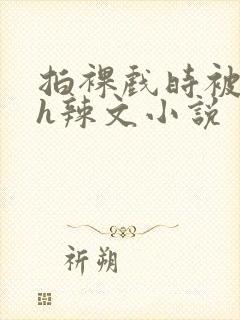 拍裸戏时被c了h辣文小说