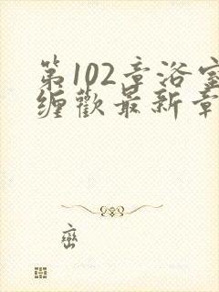 第102章浴室缠欢最新章节更新时间