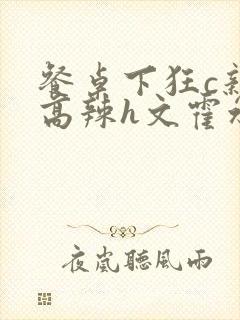 餐桌下狂c亲女高辣h文霍水