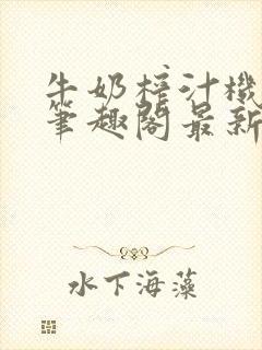 牛奶榨汁机po笔趣阁最新更新内容