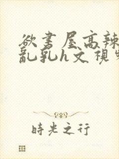 欲书屋高辣h文乱乳h文视频封面