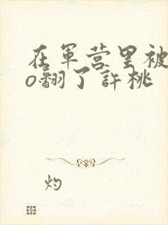 在军营里被cao翻了许桃