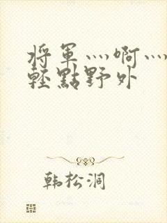 将军灬啊灬啊灬轻点野外