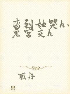 脔到她哭h小白兔宫交h