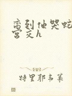 脔到他哭蛇双根宫交h