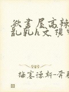 欲书屋高辣h文乱乳h文视频