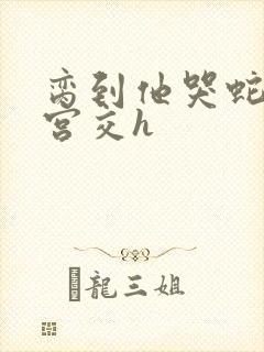 脔到他哭蛇双根宫交h