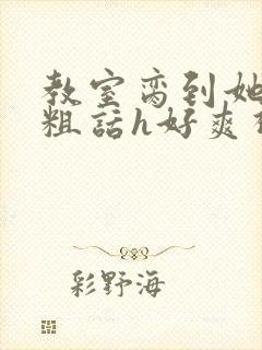 教室脔到她哭h粗话h好爽视频