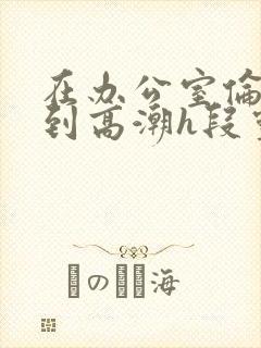 在办公室伦流澡到高潮h段灵兮