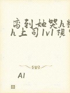 脔到她哭h粗话h上司1v1视频封面