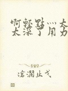 啊轻点灬太粗嗯太深了用力电影