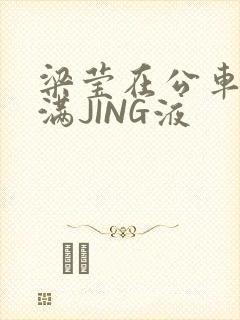 梁莹在公车被灌满JING液