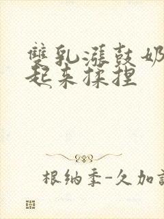 双乳涨鼓奶头翘起来揉捏