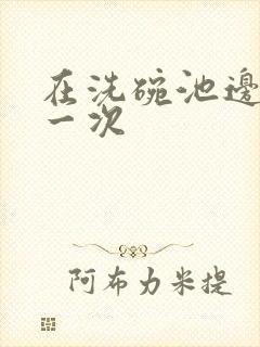 在洗碗池边要了一次