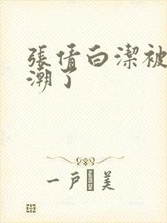 张倩白洁被弄高潮了