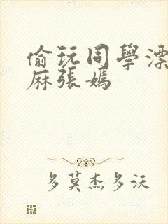 偷玩同学漂亮麻麻张嫣