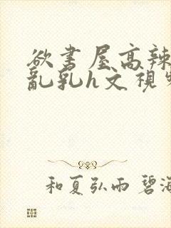 欲书屋高辣h文乱乳h文视频封面