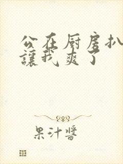 公在厨房扒开腿让我爽了