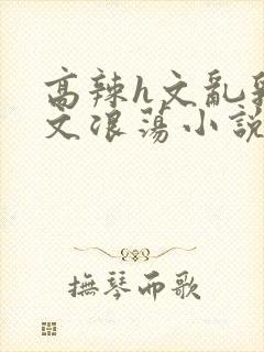 高辣h文乱乳h文浪荡小说苏柔