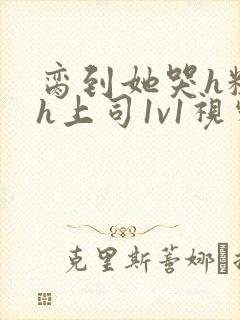 脔到她哭h粗话h上司1v1视频