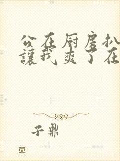 公在厨房扒开腿让我爽了在线观看