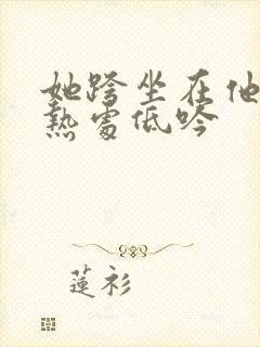 她跨坐在他的炽热处低吟