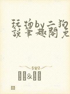 玩物by二狗小说笔趣阁免费阅读