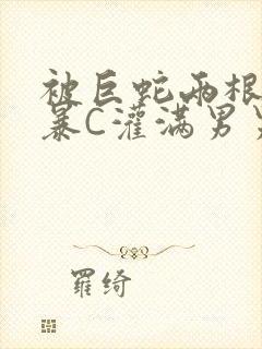 被巨蛇两根强制暴C灌满男男漫画