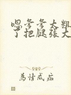 嗯爹爹太粗太长了把腿张大点