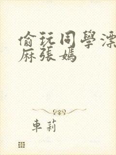 偷玩同学漂亮麻麻张嫣